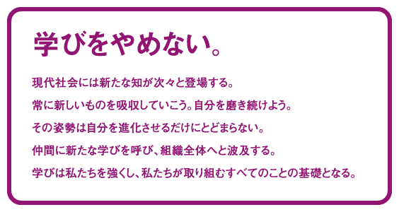学びをやめない。現代社会には新たな知が次々と登場する。常に新しいものを吸収していこう。自分を磨き続けよう。その姿勢は自分を進化させるだけにとどまらない。仲間に新たな学びを呼び、組織全体へと波及する。学びは私たちを強くし、私たちが取り組むすべてのことの基礎となる。