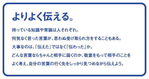 よりよく伝える。持っている知識や常識は人それぞれ。何気なく言った言葉が、思わぬ受け取られ方をすることもある。大事なのは、「伝えた」ではなく「伝わった」か。どんな言葉ならちゃんと相手に届くのか、敬意をもって相手のことをよく考え、自分の言葉の行く先をしっかり見つめながら伝えよう。