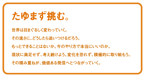 たゆまず挑む。世界は目まぐるしく変わっていく。その速さに、どうしたら追いつけるだろう。もっとできることはないか。今のやり方で本当にいいのか。現状に満足せず、考え続けよう。変化を恐れず、積極的に取り組もう。その積み重ねが、価値ある発信へとつながっていく。