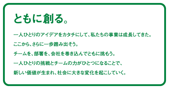 ともに創る。一人ひとりのアイデアをカタチにして、私たちの事業は成長してきた。ここから、さらに一歩踏み出そう。チームを、部署を、会社を巻き込んでともに挑もう。一人ひとりの挑戦とチームの力がひとつになることで、新しい価値が生まれ、社会に大きな変化を起こしていく。