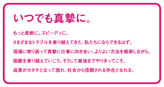 いつでも真摯に。もっと柔軟に。スピーディに。さまざまなトラブルを乗り越えてきた、私たちにならできるはず。現場に寄り添って真摯に仕事に向き合い、よりよい方法を模索しながら、困難を乗り越えていこう。そうして最後までやりきってこそ、成果がカタチとなって現れ、社会から信頼される存在となれる。